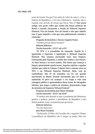 PET 9844 / DF
outro de fraude. Por que? Um sabia do ‘rabo’ do outro (...) Era a
história da República (...) Aí vem o Bolsonaro... explode, não é,
explode essa divisão de forças que havia. Não é? Esse pacto
antigo, esse pacto velho que existia das forças políticas do
Brasil e constata claramente a fraude do Tribunal Superior
Eleitoral. Vive da fraude. Vive da fraude e não quer admitir
isso. E quer impedir o voto que seja publicamente contado e
conferido.”
Pergunta do Jornalista e Âncora Augusto Nunes
“Existem provas dessas fraudes?”
Roberto Jefferson
Trecho transcrito – 21’13’’ até xx’53’’
“O TCU é o puxadinho da esquerda. Aquilo lá é
igualzinho o Supremo, é igualzinho o Tribunal Superior
Eleitoral. Nós estamos precisando fazer uma limpeza.
Começando pelo Supremo, o ninho dos urubus e das bruxas.
As duas bruxas e os nove urubus. Nós temos que começar a
limpar, aposentando aquela turma. Aqueles sujeitos e aquelas
sujeitas que estão lá. Limpar. E depois fazer a mesma coisa no
TCU e no Tribunal Superior Eleitoral. Aliás, vem de
cambulhada. Dia 07 de setembro vai ter um grande
movimento no Brasil. Grande movimento que vai lotar a
esplanada. O povo vai acampar e vai exigir o voto com
contagem pública e aposentadoria dessa turma de advogados
lobistas, que ocupa a cadeira de ministro, desonrando a toga
de ministros do Supremo Tribunal Federal.”
Pergunta do jornalista José Maria Trindade
Trecho transcrito – 22’12’’ até 24’38’’
“O senhor está dizendo aí que o presidente Jair Bolsonaro
ganhou a política, ganhou a presidência da República e não
detém poderes, força, exatamente para governar...
Roberto Jefferson
“Eu não disse isso.”
José Maria Trindade
“Traduzindo. O Olavo de Carvalho diz o seguinte: Chegar
à presidência da República não é chegar ao poder. Mas um
22
Documento assinado digitalmente conforme MP n° 2.200-2/2001 de 24/08/2001. O documento pode ser acessado pelo endereço
http://www.stf.jus.br/portal/autenticacao/autenticarDocumento.asp sob o código 9A64-EDCF-7D73-8E0F e senha 6371-8BCB-CFAA-AE38
 
