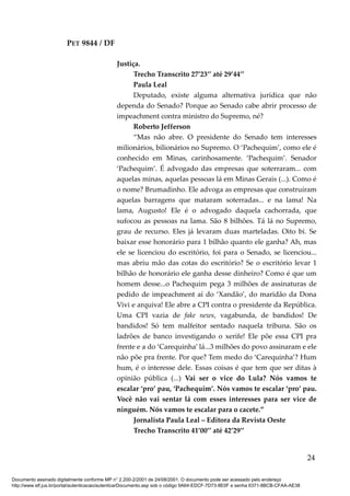 PET 9844 / DF
Justiça.
Trecho Transcrito 27’23’’ até 29’44’’
Paula Leal
Deputado, existe alguma alternativa jurídica que não
dependa do Senado? Porque ao Senado cabe abrir processo de
impeachment contra ministro do Supremo, né?
Roberto Jefferson
“Mas não abre. O presidente do Senado tem interesses
milionários, bilionários no Supremo. O ‘Pachequim’, como ele é
conhecido em Minas, carinhosamente. ‘Pachequim’. Senador
‘Pachequim’. É advogado das empresas que soterraram... com
aquelas minas, aquelas pessoas lá em Minas Gerais (...). Como é
o nome? Brumadinho. Ele advoga as empresas que construíram
aquelas barragens que mataram soterradas... e na lama! Na
lama, Augusto! Ele é o advogado daquela cachorrada, que
sufocou as pessoas na lama. São 8 bilhões. Tá lá no Supremo,
grau de recurso. Eles já levaram duas marteladas. Oito bi. Se
baixar esse honorário para 1 bilhão quanto ele ganha? Ah, mas
ele se licenciou do escritório, foi para o Senado, se licenciou...
mas abriu mão das cotas do escritório? Se o escritório levar 1
bilhão de honorário ele ganha desse dinheiro? Como é que um
homem desse...o Pachequim pega 3 milhões de assinaturas de
pedido de impeachment aí do ‘Xandão’, do maridão da Dona
Vivi e arquiva! Ele abre a CPI contra o presidente da República.
Uma CPI vazia de fake news, vagabunda, de bandidos! De
bandidos! Só tem malfeitor sentado naquela tribuna. São os
ladrões de banco investigando o xerife! Ele põe essa CPI pra
frente e a do ‘Carequinha’ lá...3 milhões do povo assinaram e ele
não põe pra frente. Por que? Tem medo do ‘Carequinha’? Hum
hum, é o interesse dele. Essas coisas é que tem que ser ditas à
opinião pública (...) Vai ser o vice do Lula? Nós vamos te
escalar ‘pro’ pau, ‘Pachequim’. Nós vamos te escalar ‘pro’ pau.
Você não vai sentar lá com esses interesses para ser vice de
ninguém. Nós vamos te escalar para o cacete.”
Jornalista Paula Leal – Editora da Revista Oeste
Trecho Transcrito 41’00’’ até 42’29’’
24
Documento assinado digitalmente conforme MP n° 2.200-2/2001 de 24/08/2001. O documento pode ser acessado pelo endereço
http://www.stf.jus.br/portal/autenticacao/autenticarDocumento.asp sob o código 9A64-EDCF-7D73-8E0F e senha 6371-8BCB-CFAA-AE38
 