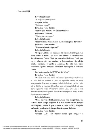 PET 9844 / DF
Roberto Jefferson
“Não pode tomar posse.”
Augusto Nunes
“Se tomar posse?”
Jornalista Fábio Zanini
“Temos que derrubá-lo. É Lacerda isso.”
José Maria Trindade
“Não pode governar...”
Roberto Jefferson
“Lacerda tinha razão. É isso aí. Tudo se aplica de volta?”
Jornalista Fábio Zanini
“O nome disso é golpe, né?”
Roberto Jefferson
“Golpe? Golpe é ser fraudado na eleição. E entregar para
esses caras o Brasil. Eu não vou cantar a Internacional
Socialista não, Zanini. Você vai nas solenidades da OAB, que
vocês falaram aí, eles cantam a Internacional Socialista.
Minha bandeira é verde e amarela. Eu não vou bater
continência para a bandeira vermelha, nem ajoelhar ao tirano
chinês.”
Trecho transcrito 1h 17’ 30’’até 1h 18’ 46’’
Jornalista Fábio Zanini
“Na sua avaliação nesse cenário de polarização Bolsonaro
e Lula. Porque devem ir para o segundo turno, os dois,
imaginando...O senhor acha que Lula é fácil de ser batido. Não
sei se fácil é a palavra. O senhor tem a tranquilidade de que
num segundo turno Bolsonaro vence Lula. Ou Lula é um
opositor muito duro para o Bolsonaro no segundo turno. Como
é que o senhor avalia?”
Roberto Jefferson
“Não. Eu penso biblicamente. Essa luta é espiritual. Ela
se trava num campo superior. É o mal contra o bem. Porque
você repare... quem é que tá com o Lula? LGBT, drogado,
traficante, assaltante de banco. Esse é o povo do Lula.
Jornalista Fábio Zanini
“Coloca LGBT no mesmo nível que drogado e
29
Documento assinado digitalmente conforme MP n° 2.200-2/2001 de 24/08/2001. O documento pode ser acessado pelo endereço
http://www.stf.jus.br/portal/autenticacao/autenticarDocumento.asp sob o código 9A64-EDCF-7D73-8E0F e senha 6371-8BCB-CFAA-AE38
 