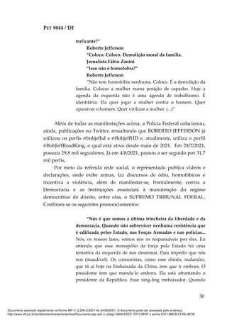 PET 9844 / DF
traficante?”
Roberto Jefferson
“Coloco. Coloco. Demolição moral da família.
Jornalista Fábio Zanini
“Isso não é homofobia?”
Roberto Jefferson
“Não tem homofobia nenhuma. Coloco. É a demolição da
família. Colocar a mulher numa posição de capacho. Hoje a
agenda da esquerda não é uma agenda de trabalhismo. É
identitária. Ela quer jogar a mulher contra o homem. Quer
apassivar o homem. Quer virilizar a mulher. (...)”
Além de todas as manifestações acima, a Polícia Federal colacionou,
ainda, publicações no Twitter, ressaltando que ROBERTO JEFFERSON já
utilizou os perfis @bobjefhd e @BobjeffHD e, atualmente, utiliza o perfil
@BobJeffRoadKing, o qual está ativo desde maio de 2021. Em 28/7/2021,
possuía 29,8 mil seguidores. Já em 4/8/2021, passou a ser seguido por 31,7
mil perfis.
Por meio da referida rede social, o representado publica vídeos e
declarações, onde exibe armas, faz discursos de ódio, homofóbicos e
incentiva a violência, além de manifestar-se, frontalmente, contra a
Democracia e as Instituições essenciais à manutenção do regime
democrático de direito, entre elas, o SUPREMO TRIBUNAL FDERAL.
Confiram-se os seguintes pronunciamentos:
“Nós é que somos a última trincheira da liberdade e da
democracia. Quando não sobreviver nenhuma resistência que
é edificada pelos Estado, nas Forças Armadas e nas polícias...
Nós, os nossos lares, somos nós os responsáveis por eles. Eu
entendo que esse monopólio da força pelo Estado foi uma
tentativa da esquerda de nos desarmar. Para impedir que nós
nos (inaudível). Os comunistas, como esse chinês, malandro,
que tá aí hoje na Embaixada da China, tem que ir embora. O
presidente tem que manda-lo embora. Ele está afrontando o
presidente da República. Esse xing-ling embaixador. Quando
30
Documento assinado digitalmente conforme MP n° 2.200-2/2001 de 24/08/2001. O documento pode ser acessado pelo endereço
http://www.stf.jus.br/portal/autenticacao/autenticarDocumento.asp sob o código 9A64-EDCF-7D73-8E0F e senha 6371-8BCB-CFAA-AE38
 