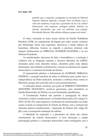 PET 9844 / DF
permitir que a esquerda, cavalgando na corcunda do Tribunal
Superior Eleitoral defraude a eleição. Povo do Brasil, ouça o
rufar dos tambores. O que diz o garantidor da lei e da ordem?
Democracia, voto impresso, contagem pública. Barroso, eu
duvido, duvideodó, que você vai enfrentar essa posição.
Duvideodó, Barroso. Não adianta chilique, porque será assim”.
O vídeo, vinculado às redes sociais oficiais do Partido Trabalhista
Brasileiro (PTB), foi amplamente divulgado por redes sociais, inclusive
por WhatsApp. Neste caso específico, observa-se o nítido objetivo de
tumultuar, dificultar, frustrar ou impedir o processo eleitoral, com
ataques institucionais ao TRIBUNAL SUPERIOR ELEITORAL e ao seu
Ministro Presidente.
As manifestações, discursos de ódio e homofóbicos e a incitação à
violência não se dirigiram somente a diversos Ministros da CORTE,
chamados pelos mais absurdos nomes, ofendidos pelas mais abjetas
declarações, mas também se destinaram a corroer as estruturas do regime
democrático e a estrutura do Estado de Direito.
O representado pleiteou o fechamento do SUPREMO TRIBUNAL
FEDERAL, a cassação imediata de todos os Ministros para acabar com a
independência do Poder Judiciário, incitando a violência física contra os
Ministros, porque não concorda com os seus posicionamentos.
A reiteração dessas condutas, por parte de ROBERTO JEFFERSON
MONTEIRO FRANCISCO, revela-se gravíssima, pois atentatória ao
Estado Democrático de Direito e às suas Instituições republicanas.
A Constituição Federal não permite a propagação de ideias
contrárias à ordem constitucional e ao Estado Democrático (CF, artigos 5º,
XLIV; 34, III e IV), nem tampouco a realização de manifestações nas redes
sociais visando ao rompimento do Estado de Direito, com a extinção das
cláusulas pétreas constitucionais – Separação de Poderes (CF, artigo 60,
§4º), com a consequente instalação do arbítrio.
A liberdade de expressão e o pluralismo de ideias são valores
estruturantes do sistema democrático. A livre discussão, a ampla
participação política e o princípio democrático estão interligados com a
33
Documento assinado digitalmente conforme MP n° 2.200-2/2001 de 24/08/2001. O documento pode ser acessado pelo endereço
http://www.stf.jus.br/portal/autenticacao/autenticarDocumento.asp sob o código 9A64-EDCF-7D73-8E0F e senha 6371-8BCB-CFAA-AE38
 