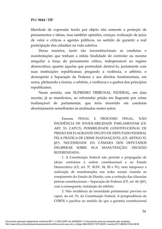 PET 9844 / DF
liberdade de expressão tendo por objeto não somente a proteção de
pensamentos e ideias, mas também opiniões, crenças, realização de juízo
de valor e críticas a agentes públicos, no sentido de garantir a real
participação dos cidadãos na vida coletiva.
Dessa maneira, tanto são inconstitucionais as condutas e
manifestações que tenham a nítida finalidade de controlar ou mesmo
aniquilar a força do pensamento crítico, indispensável ao regime
democrático; quanto aquelas que pretendam destruí-lo, juntamente com
suas instituições republicanas; pregando a violência, o arbítrio, o
desrespeito à Separação de Poderes e aos direitos fundamentais, em
suma, pleiteando a tirania, o arbítrio, a violência e a quebra dos princípios
republicanos.
Nesse sentido, este SUPREMO TRIBUNAL FEDERAL, em data
recente, já se manifestou, ao referendar prisão em flagrante por crime
inafiançável de parlamentar, que teria incorrido em condutas
absolutamente semelhantes às analisadas nestes autos:
Ementa. PENAL E PROCESSO PENAL. NÃO
INCIDÊNCIA DE INVIOLABILIDADE PARLAMENTAR (CF,
ART. 53, CAPUT). POSSIBILIDADE CONSTITUCIONAL DE
PRISÃO EM FLAGRANTE DELITO DE DEPUTADO FEDERAL
PELA PRÁTICA DE CRIME INAFIANÇÁVEL (CF, ARTIGO 53,
§2º). NECESSIDADE DA CÂMARA DOS DEPUTADOS
DELIBERAR SOBRE SUA MANUTENÇÃO. DECISÃO
REFERENDADA.
1. A Constituição Federal não permite a propagação de
ideias contrárias à ordem constitucional e ao Estado
Democrático (CF, art. 5º, XLIV; 34, III e IV), nem tampouco a
realização de manifestações nas redes sociais visando ao
rompimento do Estado de Direito, com a extinção das cláusulas
pétreas constitucionais – Separação de Poderes (CF, art. 60, §4º),
com a consequente, instalação do arbítrio.
2. Não incidência da imunidade parlamentar prevista no
caput, do art. 53, da Constituição Federal. A jurisprudência da
CORTE é pacífica no sentido de que a garantia constitucional
34
Documento assinado digitalmente conforme MP n° 2.200-2/2001 de 24/08/2001. O documento pode ser acessado pelo endereço
http://www.stf.jus.br/portal/autenticacao/autenticarDocumento.asp sob o código 9A64-EDCF-7D73-8E0F e senha 6371-8BCB-CFAA-AE38
 