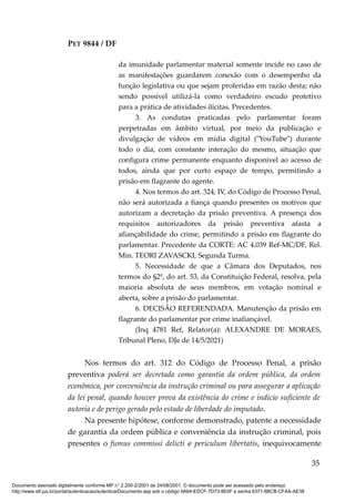 PET 9844 / DF
da imunidade parlamentar material somente incide no caso de
as manifestações guardarem conexão com o desempenho da
função legislativa ou que sejam proferidas em razão desta; não
sendo possível utilizá-la como verdadeiro escudo protetivo
para a prática de atividades ilícitas. Precedentes.
3. As condutas praticadas pelo parlamentar foram
perpetradas em âmbito virtual, por meio da publicação e
divulgação de vídeos em mídia digital ("YouTube") durante
todo o dia, com constante interação do mesmo, situação que
configura crime permanente enquanto disponível ao acesso de
todos, ainda que por curto espaço de tempo, permitindo a
prisão em flagrante do agente.
4. Nos termos do art. 324, IV, do Código de Processo Penal,
não será autorizada a fiança quando presentes os motivos que
autorizam a decretação da prisão preventiva. A presença dos
requisitos autorizadores da prisão preventiva afasta a
afiançabilidade do crime, permitindo a prisão em flagrante do
parlamentar. Precedente da CORTE: AC 4.039 Ref-MC/DF, Rel.
Min. TEORI ZAVASCKI, Segunda Turma.
5. Necessidade de que a Câmara dos Deputados, nos
termos do §2º, do art. 53, da Constituição Federal, resolva, pela
maioria absoluta de seus membros, em votação nominal e
aberta, sobre a prisão do parlamentar.
6. DECISÃO REFERENDADA. Manutenção da prisão em
flagrante do parlamentar por crime inafiançável.
(Inq 4781 Ref, Relator(a): ALEXANDRE DE MORAES,
Tribunal Pleno, DJe de 14/5/2021)
Nos termos do art. 312 do Código de Processo Penal, a prisão
preventiva poderá ser decretada como garantia da ordem pública, da ordem
econômica, por conveniência da instrução criminal ou para assegurar a aplicação
da lei penal, quando houver prova da existência do crime e indício suficiente de
autoria e de perigo gerado pelo estado de liberdade do imputado.
Na presente hipótese, conforme demonstrado, patente a necessidade
de garantia da ordem pública e conveniência da instrução criminal, pois
presentes o fumus commissi delicti e periculum libertatis, inequivocamente
35
Documento assinado digitalmente conforme MP n° 2.200-2/2001 de 24/08/2001. O documento pode ser acessado pelo endereço
http://www.stf.jus.br/portal/autenticacao/autenticarDocumento.asp sob o código 9A64-EDCF-7D73-8E0F e senha 6371-8BCB-CFAA-AE38
 