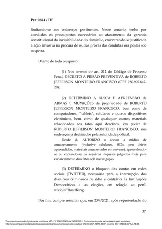 PET 9844 / DF
limitando-se aos endereços pertinentes. Nesse cenário, tenho por
atendidos os pressupostos necessários ao afastamento da garantia
constitucional da inviolabilidade do domicílio, encontrando-se justificada
a ação invasiva na procura de outras provas das condutas ora postas sob
suspeita.
Diante de todo o exposto:
(1) Nos termos do art. 312 do Código de Processo
Penal, DECRETO A PRISÃO PREVENTIVA de ROBERTO
JEFFERSON MONTEIRO FRANCISCO (CPF 280.907.647-
20);
(2) DETERMINO A BUSCA E APREENSÃO de
ARMAS E MUNIÇÕES de propriedade de ROBERTO
JEFFERSON MONTEIRO FRANCISCO, bem como de
computadores, “tablets”, celulares e outros dispositivos
eletrônicos, bem como de quaisquer outros materiais
relacionados aos fatos aqui descritos, em poder de
ROBERTO JEFFERSON MONTEIRO FRANCISCO, nos
endereços já declinados pela autoridade policial.
Desde já, AUTORIZO o acesso a mídias de
armazenamento (inclusive celulares, HDs, pen drives
apreendidos, materiais armazenados em nuvem), apreendendo-
se ou copiando-se os arquivos daqueles julgados úteis para
esclarecimento dos fatos sob investigação.
(3) DETERMINO o bloqueio das contas em redes
sociais (TWITTER), necessário para a interrupção dos
discursos criminosos de ódio e contrário às Instituições
Democráticas e às eleições, em relação ao perfil
@BobJeffRoadKing.
Por fim, cumpre ressaltar que, em 23/4/2021, após representação do
37
Documento assinado digitalmente conforme MP n° 2.200-2/2001 de 24/08/2001. O documento pode ser acessado pelo endereço
http://www.stf.jus.br/portal/autenticacao/autenticarDocumento.asp sob o código 9A64-EDCF-7D73-8E0F e senha 6371-8BCB-CFAA-AE38
 