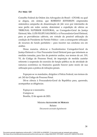 PET 9844 / DF
Conselho Federal da Ordem dos Advogados do Brasil – CFOAB, na qual
se alegou, em síntese, que ROBERTO JEFFERSON empreendia
sistemática campanha de disseminação de fake news por intermédio de
seus perfis em redes sociais, determinei a expedição de ofícios ao
TRIBUNAL SUPERIOR ELEITORAL, ao Corregedor-Geral da Justiça
Eleitoral, Min. LUÍS FELIPE SALOMÃO, e à Procuradoria-Geral Eleitoral,
para as providências cabíveis, em virtude da possível utilização da
condição de Presidente de Partido Político – com a consequente utilização
de recursos do fundo partidário – para incorrer nas condutas ora em
análise.
Dessa maneira, oficie-se o Excelentíssimo Corregedor-Geral da
Justiça Eleitoral e o Vice Procurador Geral Eleitoral para que informem as
medidas tomadas, para fins de posterior análise, nos termos do art. 319,
VI, do Código de Processo Penal, de imposição de medida cautelar
referente à suspensão do exercício de função pública ou de atividade de
natureza econômica ou financeira quando houver justo receio de sua
utilização para a prática de infrações penais.
Expeçam-se os mandados, dirigidos à Polícia Federal, nos termos do
art. 243 do Código de Processo Penal.
Dê-se ciência à Procuradoria-Geral da República para, querendo,
acompanhar as diligências.
Expeça-se o necessário.
Cumpra-se.
Brasília, 12 de agosto de 2021.
Ministro ALEXANDRE DE MORAES
Relator
Documento assinado digitalmente
38
Documento assinado digitalmente conforme MP n° 2.200-2/2001 de 24/08/2001. O documento pode ser acessado pelo endereço
http://www.stf.jus.br/portal/autenticacao/autenticarDocumento.asp sob o código 9A64-EDCF-7D73-8E0F e senha 6371-8BCB-CFAA-AE38
 