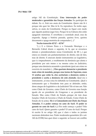 PET 9844 / DF
artigo 142 da Constituição. Uma intervenção do poder
moderador e garantidor das Forças Armadas. Eu participei do
debate. Eu vi. Está nos anais da Constituinte. Quem não lê é
porque não quer ler. Mas tá lá. Eu reproduzo. Eu tenho aqui,
salvos, os anais da Constituinte. Porque eu fiquei com medo
que alguém pudesse jogar fora. Porque lá na Câmara eles estão
apagando memórias. É orwelliana a sociedade atual, essa da
esquerda. Apaga a história passada, queima livro, queima
documento e apaga memória de computador (...)”
Trecho transcrito 42’12’ – 42’54’’
“(...) E o Gérson Peres e o Fernando Henrique e o
Bernardo Cabral dizem o seguinte, tá lá, que se esvaziava
demais o presidencialismo nessa Constituinte de 88 (...) que
estava se criando um parlamentarismo de direito, não de fato,
mas de direito. E estavam dando instrumentos ao Legislativo,
que é o impeachment...o recebimento da denúncia que afasta o
presidente por seis meses e na mesma coisa no Judiciário,
porque uma denúncia acusando o presidente (por) um crime no
exercício do mandato (...) Eles queriam denunciar o presidente
num crime de mandato, porque essa turma do Supremo, esses
11 urubus que estão lá, eles aceitariam a denúncia contra o
presidente e aceita a denúncia ele está afastado. Qual era o
instrumento...aí essa coisa foi debatida na Constituinte...Qual o
instrumento que o Presidente tem para se defender, então,
desse ataque do Legislativo e do Judiciário? Ele só tem um. Não
como Chefe de Governo, como Chefe de Governo essa função
iguala ele ao presidente do Congresso e ao presidente do
Senado. Mas como Chefe de Estado...porque ele tem duas
funções: Chefe de Governo e Chefe de Estado. Como Chefe de
Estado ele tá acima. Ele é o Comandante-em-Chefe das Forças
Armadas. E o poder começa no cano do fuzil. O poder se
garante no cano do fuzil. (...) Por onde começa o poder? Pelo
cano do fuzil. Quem garante o poder? O cano do fuzil. Porque
tá escrito lá no artigo 142...que é claro e todos os juristas
nacionais defendem isso. Poder moderador-garantidor (lê o art.
142 da CF/88) Isso quer dizer o seguinte: se houver um conflito
8
Documento assinado digitalmente conforme MP n° 2.200-2/2001 de 24/08/2001. O documento pode ser acessado pelo endereço
http://www.stf.jus.br/portal/autenticacao/autenticarDocumento.asp sob o código 9A64-EDCF-7D73-8E0F e senha 6371-8BCB-CFAA-AE38
 