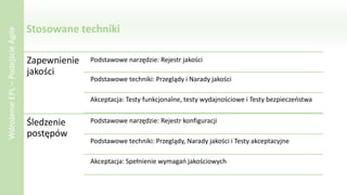 Stosowane techniki
WdrożenieEPL–PodejścieAgile
Zapewnienie
jakości
Podstawowe narzędzie: Rejestr jakości
Podstawowe techniki: Przeglądy i Narady jakości
Akceptacja: Testy funkcjonalne, testy wydajnościowe i Testy bezpieczeństwa
Śledzenie
postępów
Podstawowe narzędzie: Rejestr konfiguracji
Podstawowe techniki: Przeglądy, Narady jakości i Testy akceptacyjne
Akceptacja: Spełnienie wymagań jakościowych
 