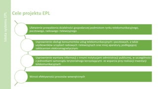 Cele projektu EPL
Ułatwienie prowadzenia działalności gospodarczej podmiotom rynku telekomunikacyjnego,
pocztowego, radiowego i telewizyjnego
Usprawnienie obsługi konsumentów usług telekomunikacyjnych i pocztowych, a także
użytkowników urządzeń radiowych i telewizyjnych oraz innej aparatury, podlegającej
zakłóceniom elektromagnetycznym
Usprawnienie wymiany informacji z innymi instytucjami administracji publicznej, w szczególności
z jednostkami samorządu terytorialnego korzystającymi ze wsparcia przy realizacji inwestycji
telekomunikacyjnych
Wzrost efektywności procesów wewnętrznych
IstotasystemuEPL
 