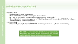 Wdrożenie EPL – podejście I
Główne cechy
JEDEN kontrakt na całość przedsięwzięcia
Bardzo NIEWIELKA kontrola Zamawiającego na etapie realizacji
ROZLICZENIE Wykonawcy z efektów pracy – finalnego spełnienia wymagań SIWZ
Zamawiający skupia swoja uwagę wyłącznie na PRODUKCIE, który zamówił i nie zajmuje się PROCESEM wytwórczym
odpowiadającym za wytworzenie produktu.
Efekt końcowy
Umowa z Wykonawcą (budżet: 18.050.000,00 PLN) została wypowiedziana, a system nie został wdrożony.
WdrożenieEPL–Podejścietradycyjne
7 lipca 2015 r. Urząd Komunikacji Elektronicznej odstąpił, z winy
wykonawcy, od umowy, której przedmiotem była budowa
platformy e-usług Urzędu Komunikacji Elektronicznej.
 