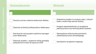 Doświadczenia
Stracony czas bez uzyskania widocznych efektów
Zależność od (braku) profesjonalizmu Wykonawcy
Brak kontroli nad sposobem spełnienia wymagań
przez Wykonawcę
Złożoność projektu – wzajemne relacje pomiędzy
podsystemami trudne do opisania w OPZ
Wnioski
Podzielenie projektu na mniejsze części, z których
każda z osobna daje wartość dodaną
Przyjęcie odpowiedzialności za zarządzanie
jakością procesu oraz kontrolę jakości produktu
Wprowadzenie dokumentów pośrednich,
zatwierdzanych przez Zamawiającego
Samodzielne zarządzanie integracją
WdrożenieEPL–Podejścietradycyjne
 