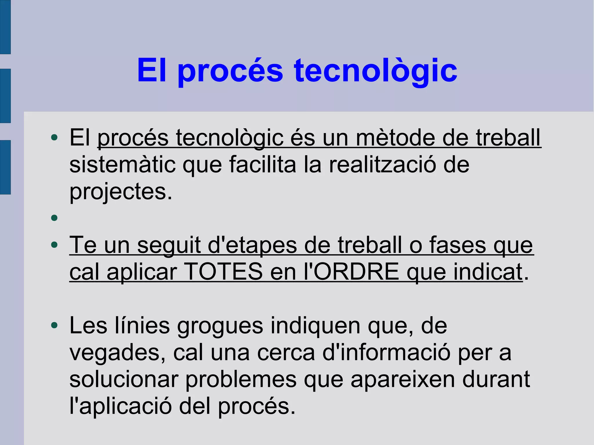 El procés tecnològic
● El procés tecnològic és un mètode de treball
sistemàtic que facilita la realització de
projectes.
●
● Te un seguit d'etapes de treball o fases que
cal aplicar TOTES en l'ORDRE que indicat.
● Les línies grogues indiquen que, de
vegades, cal una cerca d'informació per a
solucionar problemes que apareixen durant
l'aplicació del procés.
 