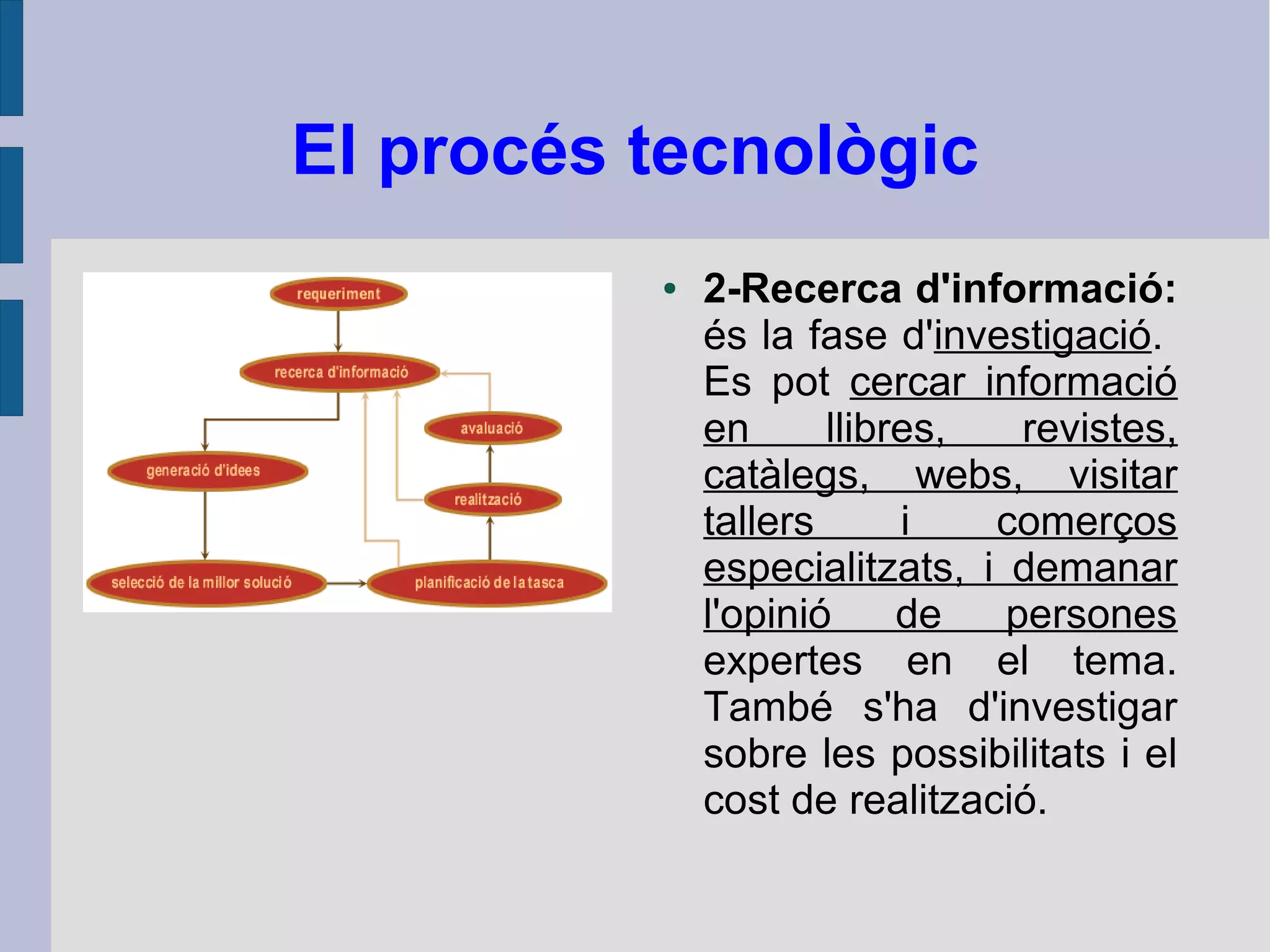 El procés tecnològic
● 2-Recerca d'informació:
és la fase d'investigació.
Es pot cercar informació
en llibres, revistes,
catàlegs, webs, visitar
tallers i comerços
especialitzats, i demanar
l'opinió de persones
expertes en el tema.
També s'ha d'investigar
sobre les possibilitats i el
cost de realització.
 