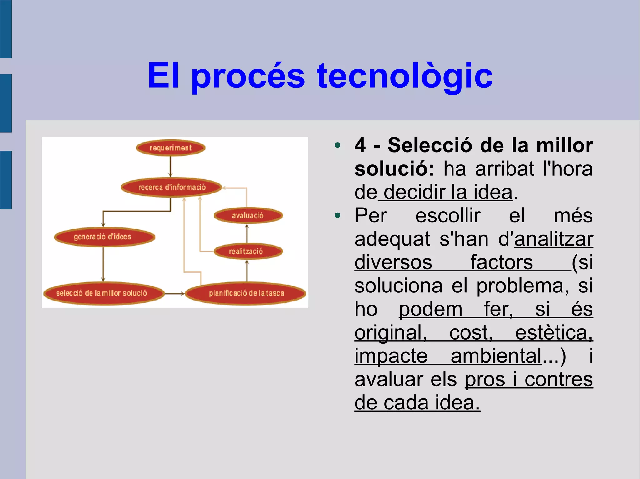 El procés tecnològic
● 4 - Selecció de la millor
solució: ha arribat l'hora
de decidir la idea.
● Per escollir el més
adequat s'han d'analitzar
diversos factors (si
soluciona el problema, si
ho podem fer, si és
original, cost, estètica,
impacte ambiental...) i
avaluar els pros i contres
de cada idea.
 