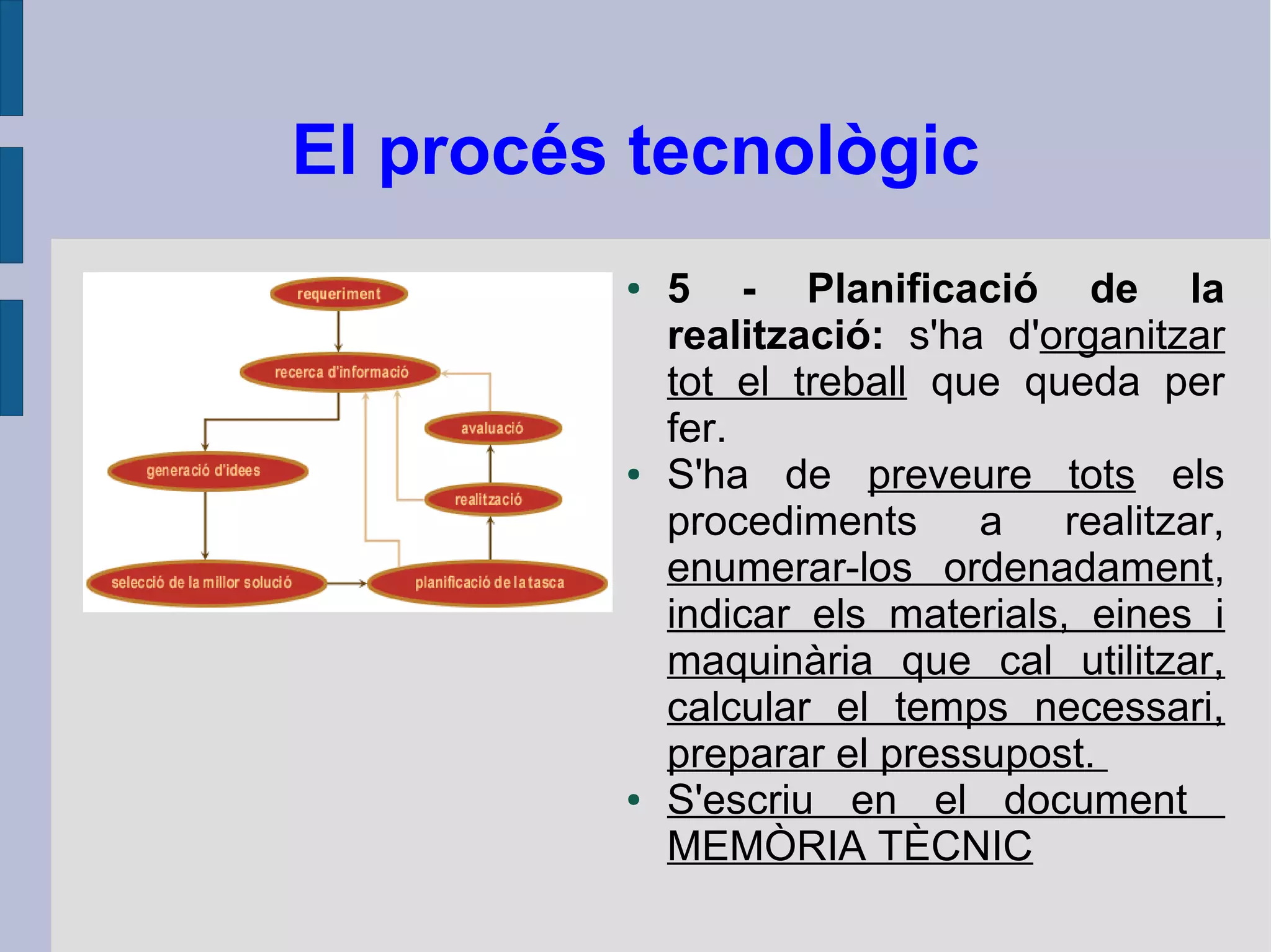 El procés tecnològic
● 5 - Planificació de la
realització: s'ha d'organitzar
tot el treball que queda per
fer.
● S'ha de preveure tots els
procediments a realitzar,
enumerar-los ordenadament,
indicar els materials, eines i
maquinària que cal utilitzar,
calcular el temps necessari,
preparar el pressupost.
● S'escriu en el document
MEMÒRIA TÈCNIC
 