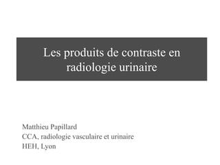 Les produits de contraste en
radiologie urinaire
Matthieu Papillard
CCA, radiologie vasculaire et urinaire
HEH, Lyon
 