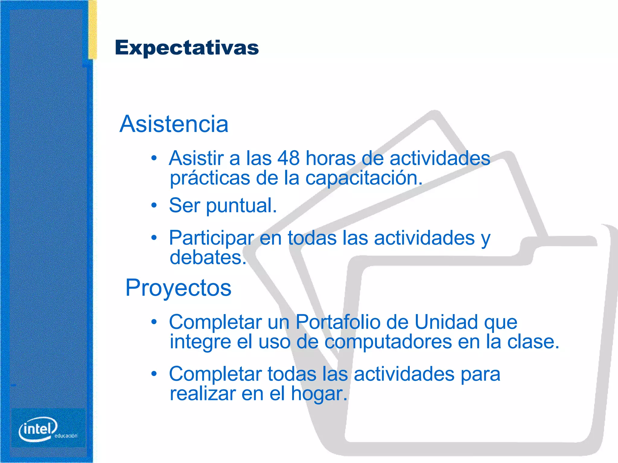 Expectativas   Asistencia •  Asistir a las 48 horas de actividades prácticas de la capacitación. •  Ser puntual. •  Participar en todas las actividades y debates.   Proyectos •  Completar un Portafolio de Unidad que integre el uso de computadores en la clase. •  Completar todas las actividades para realizar en el hogar. 