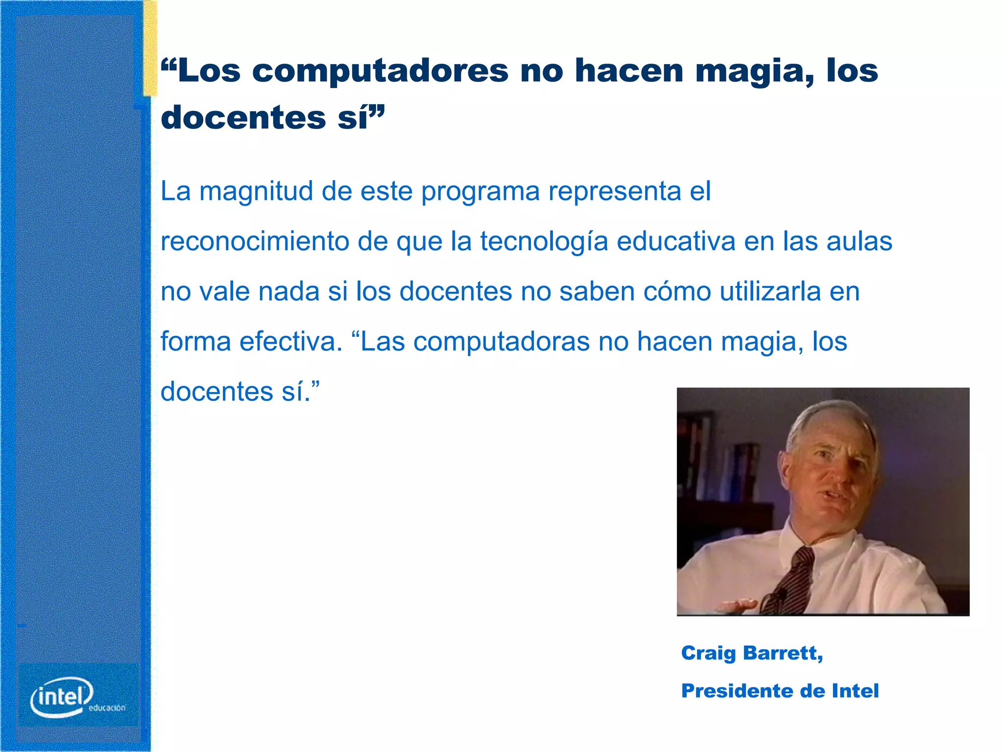 “ Los computadores no  hacen magia , los  docentes  sí”   Craig Barrett,  Presidente de Intel La magnitud de este programa representa el reconocimiento de que la tecnología educativa en las aulas no vale nada si los docentes no saben cómo utilizarla en forma efectiva. “Las computadoras no hacen magia, los docentes sí.”   