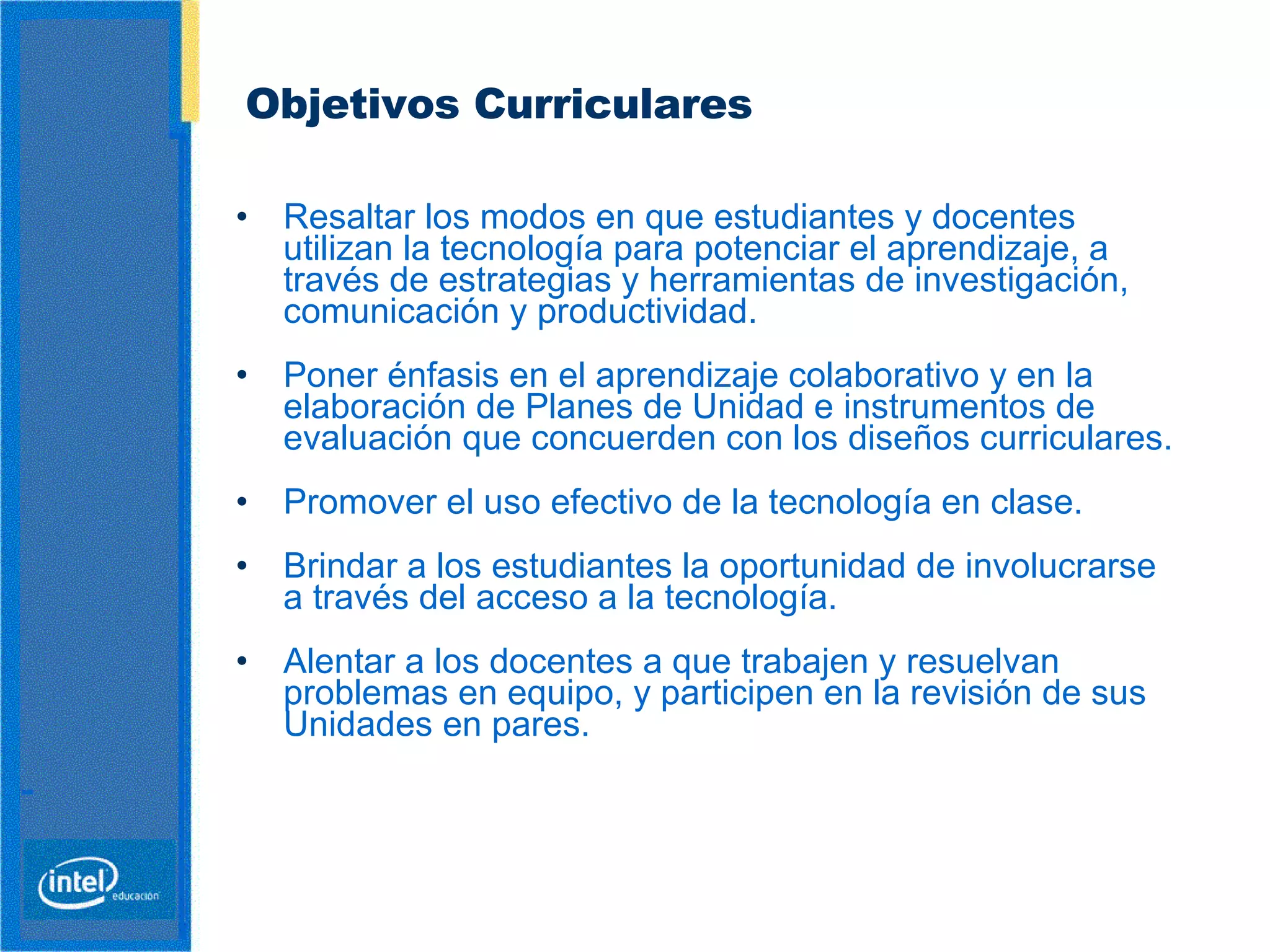 Objetivos Curriculares   Resaltar los modos en que estudiantes y docentes   utilizan la tecnología para potenciar el aprendizaje, a través de estrategias y herramientas de investigación, comunicación y productividad.  Poner énfasis en el aprendizaje colaborativo y en la elaboración de Planes de Unidad e instrumentos de evaluación que concuerden con los diseños curriculares. Promover el uso efectivo de la tecnología en clase.   Brindar a los estudiantes la oportunidad de involucrarse a través del acceso a la tecnología.   Alentar a los docentes a que trabajen y resuelvan problemas en equipo, y participen en la revisión de sus Unidades en pares.   