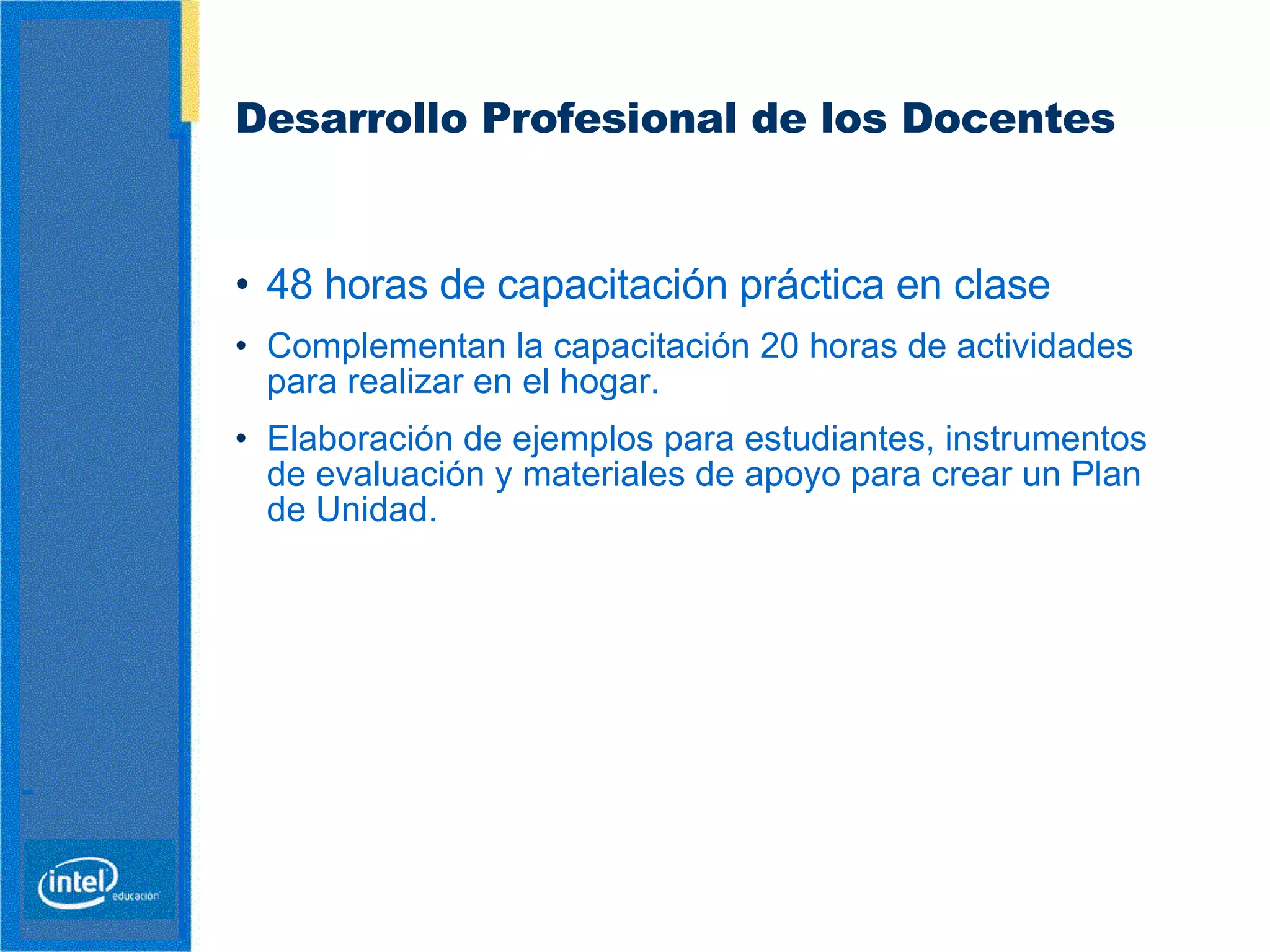 Desarrollo Profesional de los Docentes   48 horas de capacitación práctica en clase  Complementan la capacitación 20 horas de actividades para realizar en el hogar.  Elaboración de ejemplos para estudiantes, instrumentos de evaluación y materiales de apoyo  para crear un Plan de Unidad.  