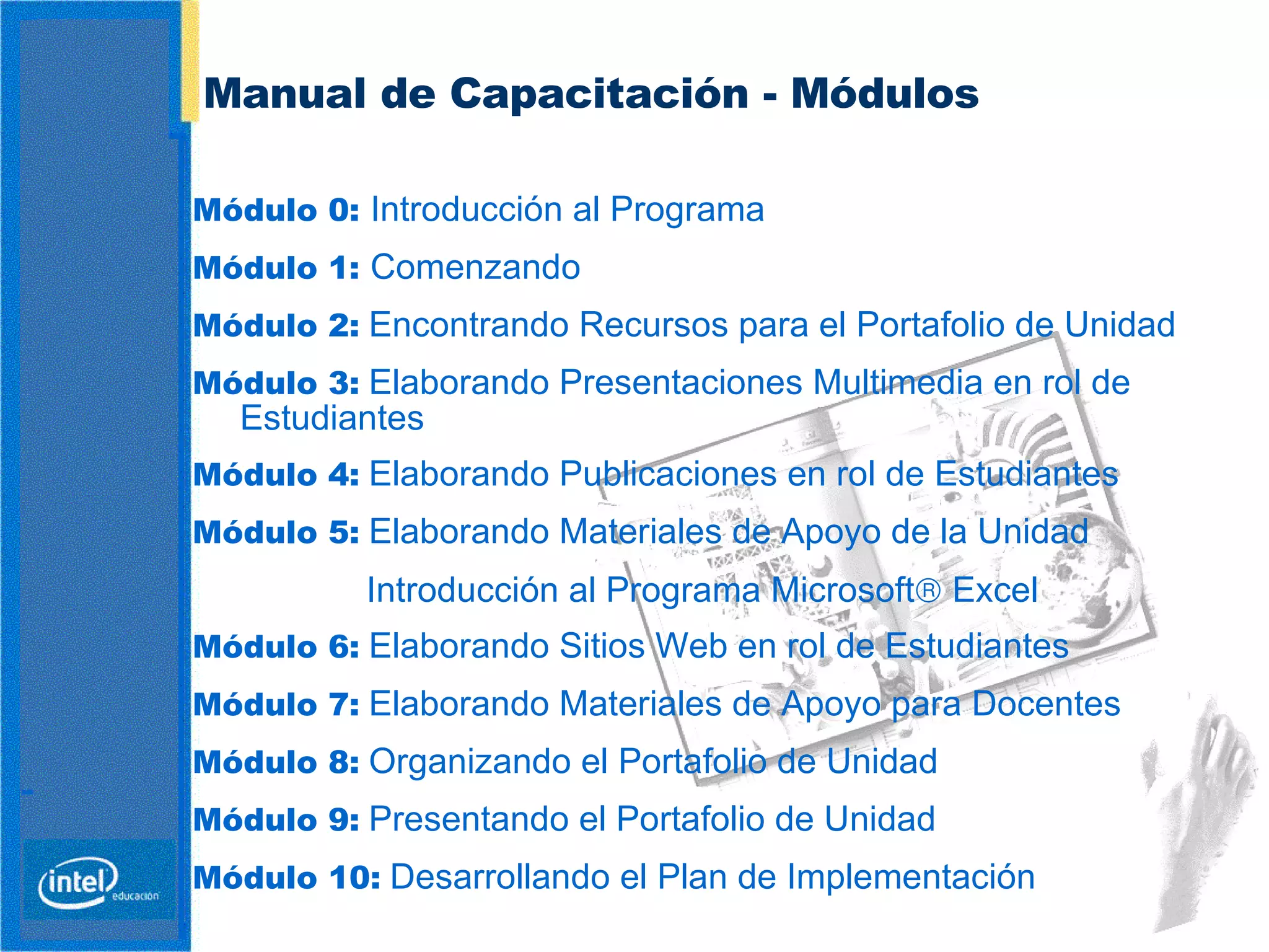 Manual de Capacitación - Módulos Módulo 0:  Introducción al Programa Módulo 1:  Comenzando Módulo 2:   Encontrando Recursos para el Portafolio de Unidad Módulo 3:   Elaborando Presentaciones Multimedia en rol de Estudiantes   Módulo 4:   Elaborando Publicaciones en rol de Estudiantes Módulo 5:   Elaborando Materiales de Apoyo de la Unidad   Introducción al Programa Microsoft   Excel Módulo 6:   Elaborando Sitios Web en rol de Estudiantes Módulo 7:   Elaborando Materiales de Apoyo para Docentes Módulo 8:   Organizando el Portafolio de Unidad Módulo 9:   Presentando el Portafolio de Unidad Módulo 10:   Desarrollando  el  Plan de Implementación  
