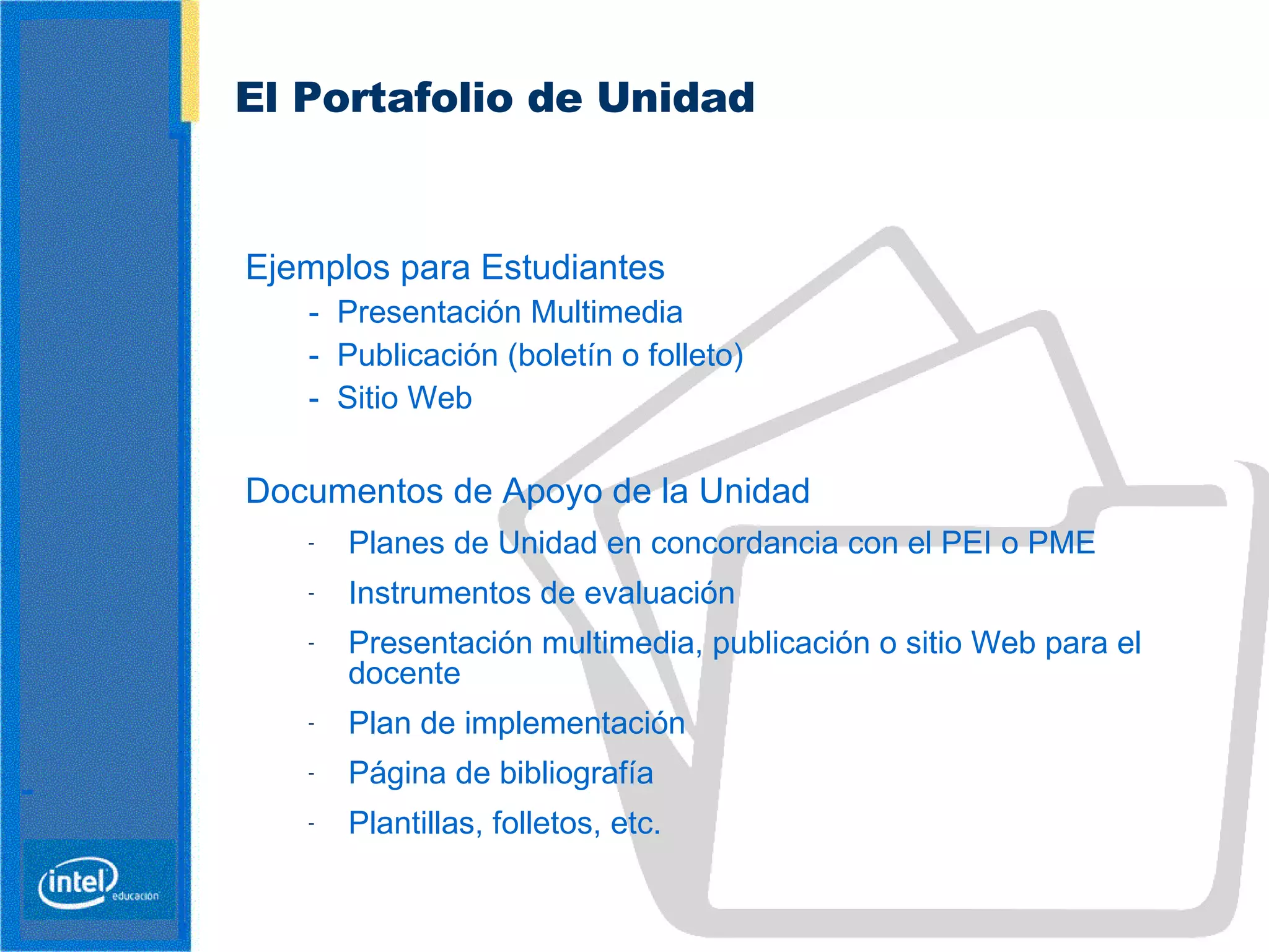 El Portafolio de Unidad   Ejemplos para Estudiantes -  Presentación Multimedia -  Publicación (boletín o folleto) -  Sitio Web   Documentos de Apoyo de la Unidad  Planes de Unidad en concordancia con el PEI o PME Instrumentos de evaluación Presentación multimedia, publicación o sitio Web para el docente Plan de implementación Página de bibliografía Plantillas, folletos, etc. 
