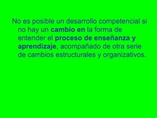 No es posible un desarrollo competencial si no hay un  cambio   en  la forma de entender el  proceso de enseñanza y aprendizaje , acompañado de otra serie de cambios estructurales y organizativos. 