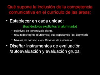 Qué supone la inclusión de la competencia comunicativa en el currículo de las áreas: Establecer en cada unidad:  (haciéndolos explícitos al alumnado) objetivos de aprendizaje claros,  resultados/logros (outcomes) que esperamos  del alumnado Niveles de consecución/ Criterios de evaluación   Diseñar instrumentos de evaluación /autoevaluación y evaluación grupal 