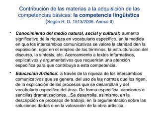 Contribución de las materias a la adquisición de las competencias básicas:  la competencia lingüística  ( Según R. D .  1513/2006. Anexo II) Conocimiento del medio natural, social y cultural :   aumento significativo de la riqueza en vocabulario específico, en la medida en que los intercambios comunicativos se valore la claridad den la exposición, rigor en el empleo de los términos, la estructuración del discurso, la síntesis, etc. Acercamiento a textos informativos, explicativos y argumentativos que requerirán una atención específica para que contribuya a esta competencia. Educación Artística :  a través de la riqueza de los intercambios comunicativos que se genera, del uso de las normas que los rigen, de la explicación de los procesos que se desarrollan y del vocabulario específico del área. De forma específica, canciones o sencillas dramatizaciones…Se desarrolla, asimismo, en la descripción de procesos de trabajo, en la argumentación sobre las soluciones dadas o en la valoración de la obra artística. 