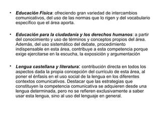 Educación Física : ofreciendo gran variedad de intercambios comunicativos, del uso de las normas que lo rigen y del vocabulario específico que el área aporta. Educación para la ciudadanía y los derechos humanos : a partir del conocimiento y uso de términos y conceptos propios del área. Además, del uso sistemático del debate, procedimiento indispensable en esta área, contribuye a esta competencia porque exige ejercitarse en la escucha, la exposición y argumentación Lengua castellana y literatura :  contribución directa en todos los aspectos dada la propia concepción del currículo de esta área, al poner el énfasis en el uso social de la lengua en los diferentes contextos comunicativos. Destacar que las estrategias que constituyen la competencia comunicativa se adquieren desde una lengua determinada, pero no se refieren exclusivamente a saber usar esta lengua, sino al uso del lenguaje en general. 