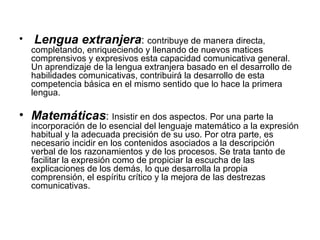 Lengua extranjera :  contribuye de manera directa, completando, enriqueciendo y llenando de nuevos matices comprensivos y expresivos esta capacidad comunicativa general. Un aprendizaje de la lengua extranjera basado en el desarrollo de habilidades comunicativas, contribuirá la desarrollo de esta competencia básica en el mismo sentido que lo hace la primera lengua. Matemáticas :  Insistir en dos aspectos. Por una parte la incorporación de lo esencial del lenguaje matemático a la expresión habitual y la adecuada precisión de su uso. Por otra parte, es necesario incidir en los contenidos asociados a la descripción verbal de los razonamientos y de los procesos. Se trata tanto de facilitar la expresión como de propiciar la escucha de las explicaciones de los demás, lo que desarrolla la propia comprensión, el espíritu crítico y la mejora de las destrezas comunicativas. 