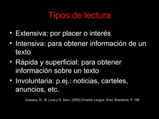 Tipos de lectura Extensiva: por placer o interés Intensiva: para obtener información de un texto Rápida y superficial: para obtener  información sobre un texto Involuntaria: p.ej.: noticias, carteles, anuncios, etc. Cassany, D., M. Luna y G. Sanz. (2005)  Enseñar Lengua . Graó: Bracelona. P. 198 