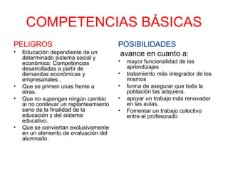 COMPETENCIAS BÁSICAS PELIGROS Educación dependiente de un determinado sistema social y económico: Competencias desarrolladas a partir de demandas económicas y empresariales . Que se primen unas frente a otras. Que no supongan ningún cambio al no conllevar un replanteamiento serio de la finalidad de la educación y del sistema educativo. Que se conviertan exclusivamente en un elemento de evaluación del alumnado. POSIBILIDADES avance en cuanto a: mayor funcionalidad de los aprendizajes tratamiento más integrador de los mismos forma de asegurar que toda la población las adquiera.  apoyar un trabajo más renovador en las aulas.  Fomentar un trabajo colectivo entre el profesorado 