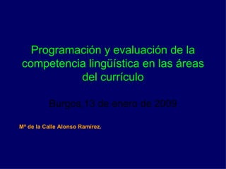 Programación y evaluación de la competencia lingüística en las áreas del currículo Burgos,13 de enero de 2009 Mª de la Calle Alonso Ramírez. 