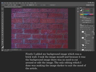 Firstly I added my background image which was a
brick wall. I took the image myself and because it was
the background image there was no need to cut
around or edit the image. The only editing which I
done was making the image darker to suit the mood of
the article.
 