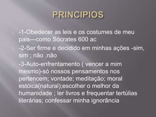 -1-Obedecer as leis e os costumes de meu
pais---como Sócrates 600 ac
-2-Ser firme e decidido em minhas ações -sim,
sim ; não ,não
-3-Auto-enfrentamento ( vencer a mim
mesmo)-só nossos pensamentos nos
pertencem; vontade; meditação; moral
estóica(natural);escolher o melhor da
humanidade ; ler livros e frequentar tertúlias
literárias; confessar minha ignorância
 