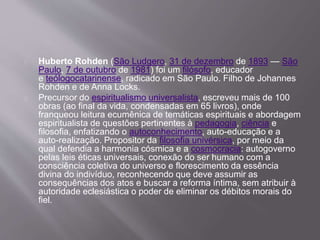 Huberto Rohden (São Ludgero, 31 de dezembro de 1893 — São
Paulo, 7 de outubro de 1981) foi um filósofo, educador
e teólogocatarinense, radicado em São Paulo. Filho de Johannes
Rohden e de Anna Locks.
Precursor do espiritualismo universalista, escreveu mais de 100
obras (ao final da vida, condensadas em 65 livros), onde
franqueou leitura ecumênica de temáticas espirituais e abordagem
espiritualista de questões pertinentes à pedagogia, ciência e
filosofia, enfatizando o autoconhecimento, auto-educação e a
auto-realização. Propositor da filosofia univérsica, por meio da
qual defendia a harmonia cósmica e a cosmocracia: autogoverno
pelas leis éticas universais, conexão do ser humano com a
consciência coletiva do universo e florescimento da essência
divina do indivíduo, reconhecendo que deve assumir as
consequências dos atos e buscar a reforma íntima, sem atribuir à
autoridade eclesiástica o poder de eliminar os débitos morais do
fiel.
 