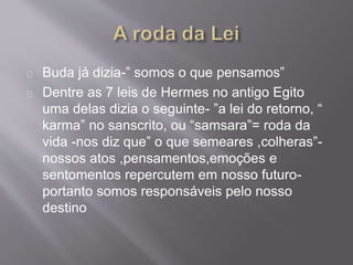 Buda já dizia-” somos o que pensamos”
Dentre as 7 leis de Hermes no antigo Egito
uma delas dizia o seguinte- ”a lei do retorno, “
karma” no sanscrito, ou “samsara”= roda da
vida -nos diz que” o que semeares ,colheras”-
nossos atos ,pensamentos,emoções e
sentomentos repercutem em nosso futuro-
portanto somos responsáveis pelo nosso
destino
 