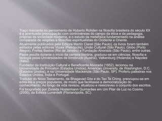 Traço marcante no pensamento de Huberto Rohden na filosofia brasileira do século XX
é a acentuada preocupação com controvérsias do campo da ética e da pedagogia,
próprias da sociedade moderna, e o estudo da metafísica fundamentado na análise
comparada de religiões e filosofias espiritualistas do Ocidente e Oriente.
Atualmente publicados pela Editora Martin Claret (São Paulo), os livros foram também
editados pelas editoras Vozes (Petrópolis), União Cultural (São Paulo), Globo (Porto
Alegre), Freitas Bastos (Rio de Janeiro) e Fundação Alvorada (São Paulo), entre outras.
Padre jesuíta durante o início da carreira literária, graduou-se em ciências, filosofia e
teologia pelas Universidades de Innsbruck (Áustria), Valkenburg (Holanda) e Nápoles
(Itália).
Fundador da Instituição Cultural e Beneficente Alvorada (1952), lecionou na
Universidade de Princeton (Estados Unidos), American University, de Washington, D.C.
(Estados Unidos), e na Universidade Mackenzie (São Paulo, SP). Proferiu palestras nos
Estados Unidos, Índia e Portugal.
Tradutor do Novo Testamento, da Bhagavad Gita e do Tao Te Ching, preocupou-se em
editá-los a preços populares, de modo que facilitasse a democratização do
conhecimento. Ao longo da vida revisou, atualizou e reescreveu o conjunto dos escritos.
Foi biografado por Zoraida Hostermann Guimarães em Um Pilar de Luz no Cosmo
(2000), da Editora Lunardelli (Florianópolis, SC).
 