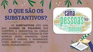 OS SUBSTANTIVOS SÃO UMA
DAS CLASSES DE PALAVRAS QUE
COMPÕEM A GRAMÁTICA DA LÍNGUA
PORTUGUESA E CARACTERIZAM-SE POR
NOMEAR SERES ANIMADOS, COMO
PESSOAS E ANIMAIS, E INANIMADOS,
COMO OBJETOS, LUGARES, ESTADOS,
AÇÕES, QUALIDADES ETC.
O QUE SÃO OS
SUBSTANTIVOS?
 