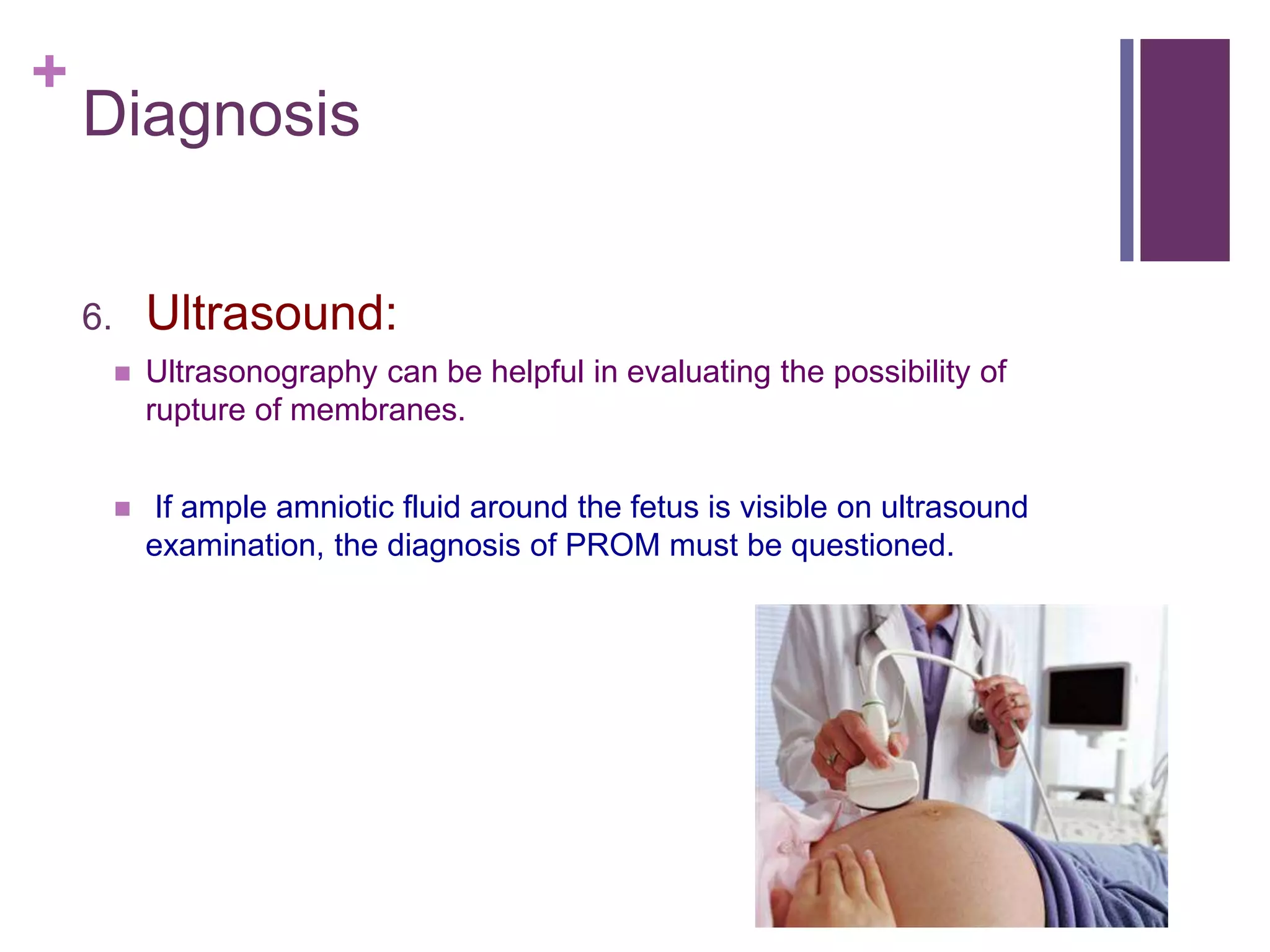 +
Diagnosis
6. Ultrasound:
 Ultrasonography can be helpful in evaluating the possibility of
rupture of membranes.
 If ample amniotic fluid around the fetus is visible on ultrasound
examination, the diagnosis of PROM must be questioned.
 
