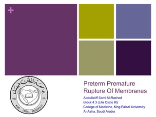 +
Preterm Premature
Rupture Of Membranes
Abdullatiff Sami Al-Rashed
Block 4.3 (Life Cycle III)
College of Medicine, King Faisal University
Al-Asha, Saudi Arabia
 