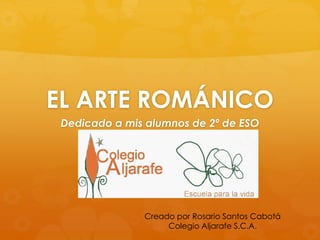 EL ARTE ROMÁNICO 
Dedicado a mis alumnos de 2º de ESO 
Creado por Rosario Santos Cabotá 
Colegio Aljarafe S.C.A. 
 
