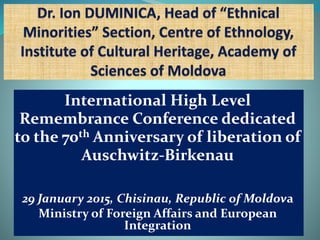 International High Level
Remembrance Conference dedicated
to the 70th Anniversary of liberation of
Auschwitz-Birkenau
29 January 2015, Chisinau, Republic of Moldova
Ministry of Foreign Affairs and European
Integration
 