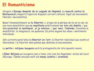 El Romanticisme Sorgeix a  Europa després de la caiguda de Napoleó . La  reacció contra la   Restauració  comporta l’aparició d’aquest corrent cultural, lligat als moviments liberals i nacionalistes.  Basat fonamentalment en  la llibertat . L'origen és la pèrdua de fe en la raó, és una nova sensibilitat que  es manifesta  pràcticament  en tots els àmbits , i que dóna  prioritat al sentiment, el jo interior, i per tant, l’individu . S’exalten la sensibilitat, la imaginació, les passions. Es pinta segons les idees i sentiments individuals. Són corrents paral·leles la  llibertat en l’art , la llibertat individual que exalta el liberalisme i la llibertat dels pobles que defensa el nacionalisme.  La  petita i mitjana burgesia  serà la protagonista de tots aquests canvis. L’Edat Mitjana  es recupera com a tema, així com les llegendes i mites del nord d’Europa. També atrauen molt els  temes exòtics i orientals .  