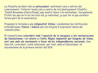 La filosofia de Kant n’és un  antecedent : sentiment com a vehicle del coneixement i l’interior humà com a centre de tot plantejament filosòfic. També Rousseau ( Nova Eloisa) , que exalta l’amor a la naturalesa i les passions.  Fichte diu que no hi ha res fora els jo individual, ja que tot el que existeix forma part de la consciència. Proposen la tornada a una  religiositat íntima  i condemnen les institucions eclesiàstiques.  Poesia i música  són els mitjans d'expressió idonis del romanticisme. El romanticisme  coincideix amb l'oposició de la burgesia a les restauracions de   l’absolutisme i el retorn a l’Antic Règim implantat pel Congrés de Viena ,  així com amb els moviments a favor de   les independències nacionals . Com hem dit, coincideix i està relacionat, per tant, amb el liberalisme i el nacionalisme de la primera meitat del XIX. 