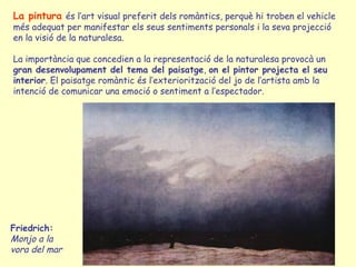 La pintura   és l’art visual preferit dels romàntics, perquè hi troben el vehicle més adequat per manifestar els seus sentiments personals i la seva projecció en la visió de la naturalesa. La importància que concedien a la representació de la naturalesa provocà un  gran desenvolupament del tema del paisatge ,  on el pintor projecta el seu   interior . El paisatge romàntic és l’exteriorització del jo de l’artista amb la intenció de comunicar una emoció o sentiment a l’espectador. Friedrich:  Monjo a la vora del mar 
