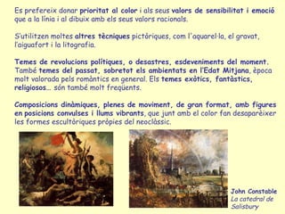 Es prefereix donar  prioritat al color  i als seus  valors de sensibilitat i emoció  que a la línia i al dibuix amb els seus valors racionals.  S’utilitzen moltes  altres tècniques  pictòriques, com l'aquarel·la, el gravat, l’aiguafort i la litografia. Temes de revolucions polítiques, o desastres, esdeveniments del moment. També  temes  del  passat, sobretot els ambientats en l’Edat Mitjana , època molt valorada pels romàntics en general.   Els  temes exòtics, fantàstics, religiosos…  són també molt freqüents. Composicions dinàmiques, plenes de moviment, de gran format, amb figures en   posicions convulses i llums vibrants , que junt amb el color fan desaparèixer les formes escultòriques pròpies del neoclàssic.  John Constable La catedral de Salisbury 