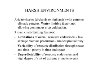 HARSH ENVIRONMENTS

Arid territories (drylands or highlands) with extreme
  climatic patterns. Water limiting factor, not
  allowing continuous crop cultivation.
3 main characterizing features:
- Limitations of overall resource endowment / low
  average biomass production - limited productivity
- Variability of resource distribution through space
  and time – patchy in time and space
- Unpredictability of resource endowment and
  high degree of risk of extreme climatic events
 