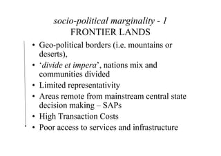socio-political marginality - 1
          FRONTIER LANDS
• Geo-political borders (i.e. mountains or
  deserts),
• ‘divide et impera’, nations mix and
  communities divided
• Limited representativity
• Areas remote from mainstream central state
  decision making – SAPs
• High Transaction Costs
• Poor access to services and infrastructure
 