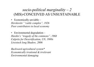socio-political marginality – 2
  (MIS)-CONCEIVED AS UNSUSTAINABLE
• Economically unviable –
Herskovits’ “cattle complex”, 1926
Poor contributors to local economy

• Environmental degradation –
Hardin’s “tragedy of the commons”, 1968
Culprits for Desertification, UN, 1980s
Livestock long Shadow, 2006

Backward agricultural system*
Economically irrational & irrelevant
Environmental damaging
 